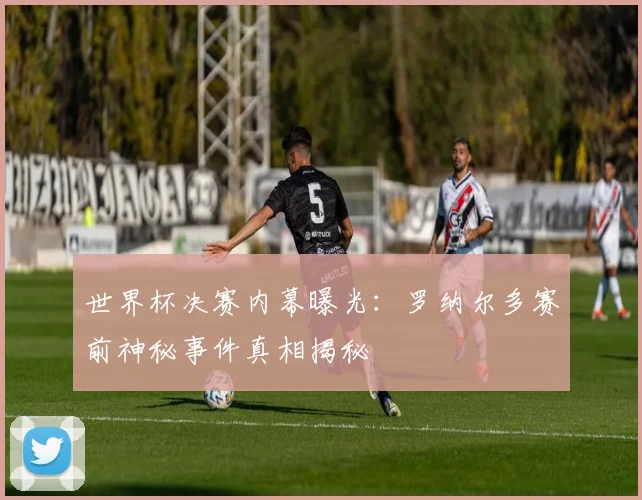 世界杯决赛内幕曝光:罗纳尔多赛前神秘事件真相揭秘