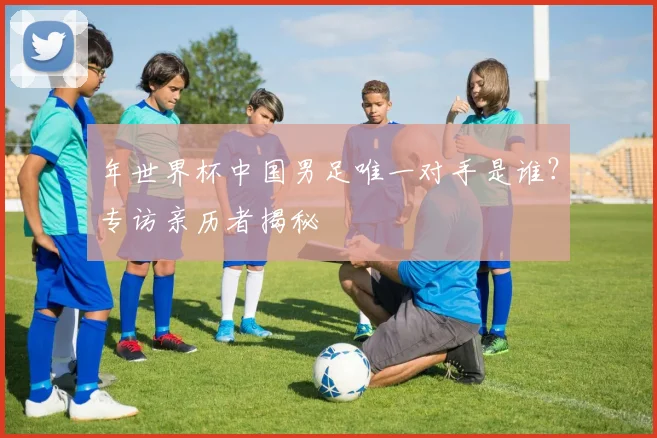 年世界杯中国男足唯一对手是谁?专访亲历者揭秘