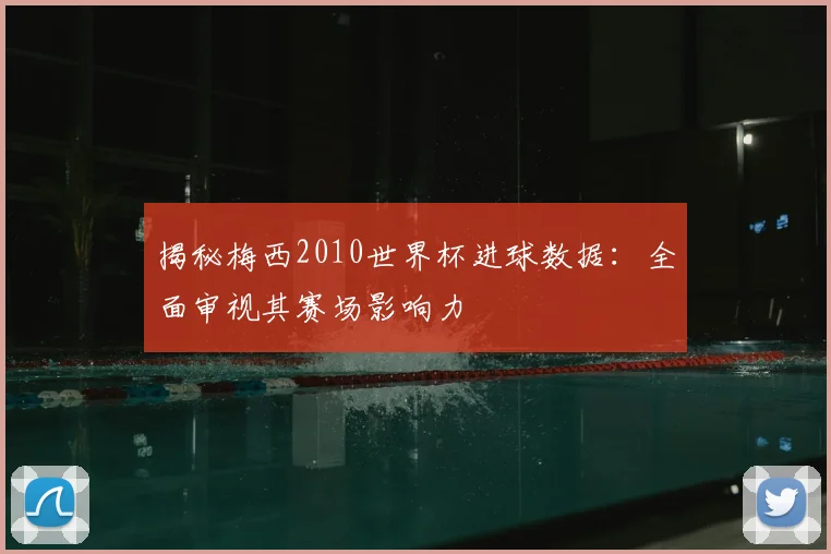 揭秘梅西2010世界杯进球数据：全面审视其赛场影响力