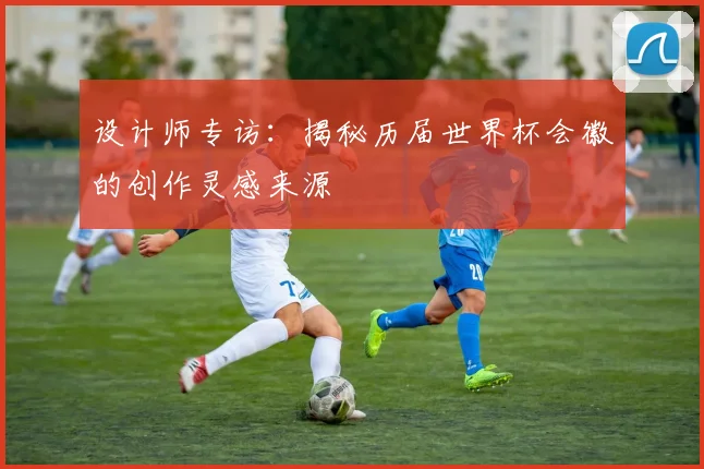 设计师专访：揭秘历届世界杯会徽的创作灵感来源