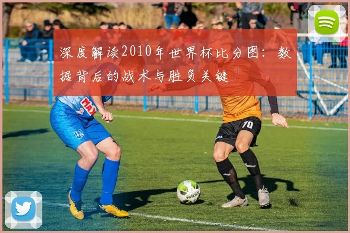 深度解读2010年世界杯比分图：数据背后的战术与胜负关键