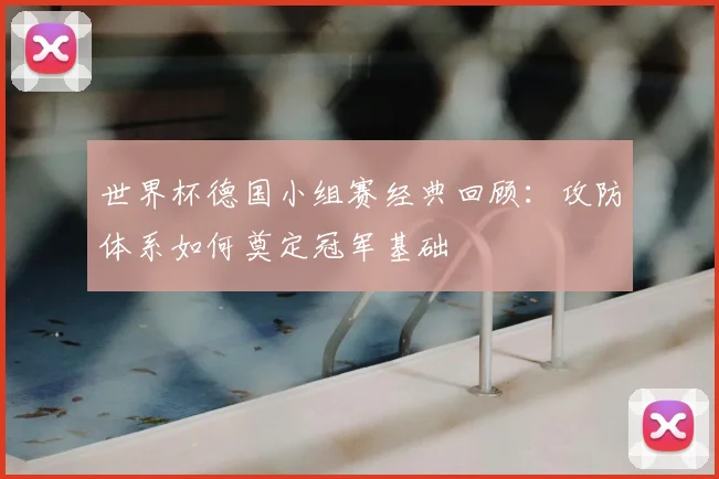 世界杯德国小组赛经典回顾:攻防体系如何奠定冠军基础