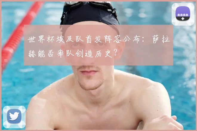 世界杯埃及队首发阵容公布:萨拉赫能否率队创造历史?