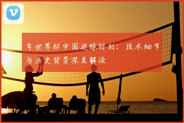 年世界杯中国进球时刻:技术细节与历史背景深度解读