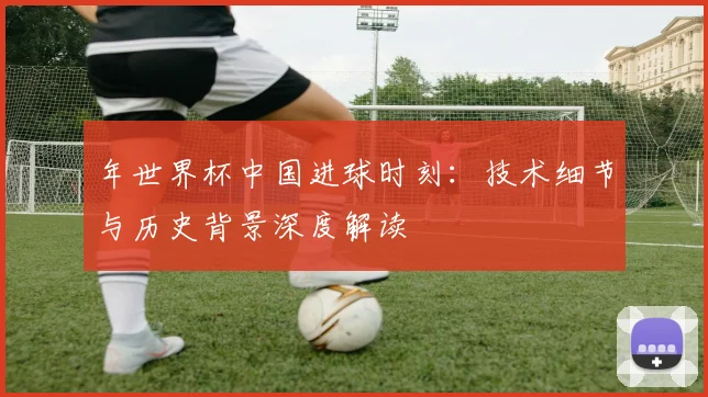 年世界杯中国进球时刻:技术细节与历史背景深度解读