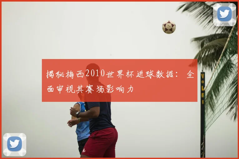 揭秘梅西2010世界杯进球数据：全面审视其赛场影响力