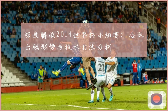 深度解读2014世界杯小组赛：各队出线形势与技术打法分析
