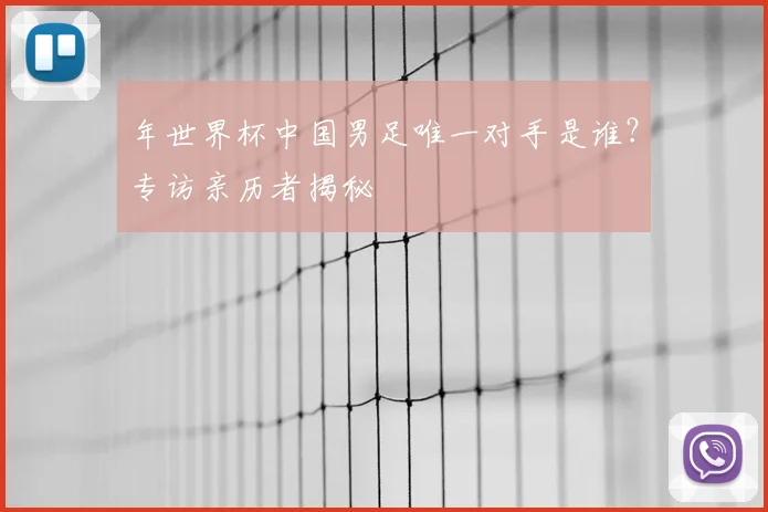 年世界杯中国男足唯一对手是谁?专访亲历者揭秘