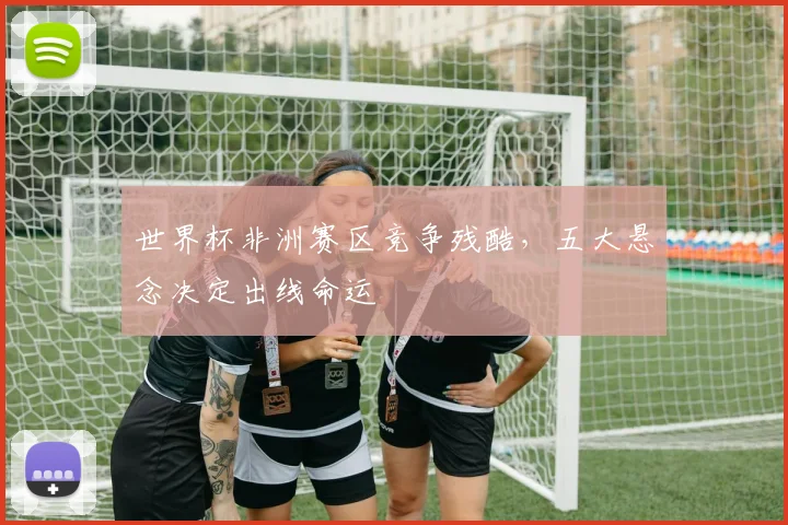 世界杯非洲赛区竞争残酷,五大悬念决定出线命运
